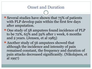 Onset and Duration
Several studies have shown that 75% of patients
with PLP develop pain within the first few days
after amputation.
One study of 58 amputees found incidence of PLP
to be 72%, 65% and 59% after 1 week, 6 months
and 2 years. (Jensen, et al 1985)
Another study of 56 amputees showed that
although the incidence and intensity of pain
remained constant, the frequency and duration of
pain attacks decreased significantly. (Nikolajsen, et
al 1997)
 