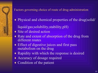 Factors governing choice of route of drug administration Physical and chemical properties of the drug(solid/liquid/gas;solubility,stability,pH) Site of desired action Rate and extent of absorption of the drug from different routes Effect of digestive juices and first pass metabolism on the drug Rapidity with which the response is desired Accuracy of dosage required Condition of the patient 