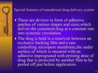 Special features of transdermal drug delivery system These are devices in form of adhesive patches of various shapes and sizes,which deliver the contained drug at a constant rate into systemic circulation. The drug is held in a reservoir between an occlusive backing film and a rate controlling micropore membrane,the under surface of which is smeared with an adhesive impregnated with priming dose of drug that is protected by another film to be peeled off just before application. 