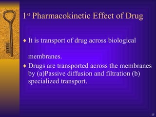 1 st  Pharmacokinetic Effect of Drug It is transport of drug across biological membranes. Drugs are transported across the membranes by (a)Passive diffusion and filtration (b) specialized transport. 
