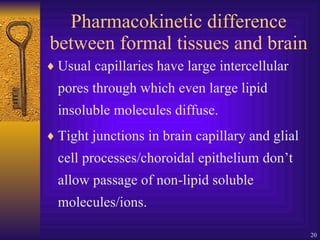 Pharmacokinetic difference between formal tissues and brain Usual capillaries have large intercellular pores through which even large lipid insoluble molecules diffuse. Tight junctions in brain capillary and glial cell processes/choroidal epithelium don’t allow passage of non-lipid soluble molecules/ions.  