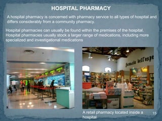 15
HOSPITAL PHARMACY
A hospital pharmacy is concerned with pharmacy service to all types of hospital and
differs considerably from a community pharmacy.
Hospital pharmacies can usually be found within the premises of the hospital.
Hospital pharmacies usually stock a larger range of medications, including more
specialized and investigational medications
A retail pharmacy located inside a
hospital
 