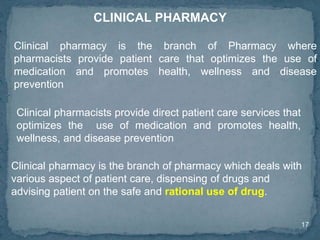 17
Clinical pharmacists provide direct patient care services that
optimizes the use of medication and promotes health,
wellness, and disease prevention
CLINICAL PHARMACY
Clinical pharmacy is the branch of Pharmacy where
pharmacists provide patient care that optimizes the use of
medication and promotes health, wellness and disease
prevention
Clinical pharmacy is the branch of pharmacy which deals with
various aspect of patient care, dispensing of drugs and
advising patient on the safe and rational use of drug.
 