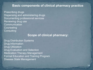 18
Basic components of clinical pharmacy practice:
Prescribing drugs
Dispensing and administering drugs
Documenting professional services
Reviewing drug use
Communication
Counseling
Consulting
Scope of clinical pharmacy:
Drug Distribution Systems
Drug Information
Drug Utilization
Drug Evaluation and Selection
Medication Therapy Management
Formal Education and Training Program
Disease State Management
 
