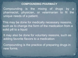 19
COMPOUNDING PHARMACY
Compounding is the mixing of drugs by a
pharmacist, physician, or veterinarian to fit the
unique needs of a patient.
This may be done for medically necessary reasons,
such as to change the form of the medication from a
solid pill to a liquid
It may also be done for voluntary reasons, such as
adding favorite flavors to a medication
Compounding is the practice of preparing drugs in
new forms.
 