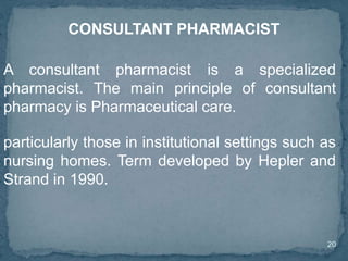 20
A consultant pharmacist is a specialized
pharmacist. The main principle of consultant
pharmacy is Pharmaceutical care.
CONSULTANT PHARMACIST
particularly those in institutional settings such as
nursing homes. Term developed by Hepler and
Strand in 1990.
 