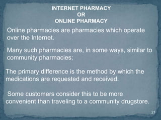 21
Online pharmacies are pharmacies which operate
over the Internet.
Many such pharmacies are, in some ways, similar to
community pharmacies;
INTERNET PHARMACY
OR
ONLINE PHARMACY
The primary difference is the method by which the
medications are requested and received.
Some customers consider this to be more
convenient than traveling to a community drugstore.
 