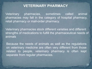 22
VETERINARY PHARMACY
Veterinary pharmacies, sometimes called animal
pharmacies may fall in the category of hospital pharmacy,
retail pharmacy or mail-order pharmacy.
Veterinary pharmacies stock different varieties and different
strengths of medications to fulfill the pharmaceutical needs of
animals
Because the needs of animals as well as the regulations
on veterinary medicine are often very different from those
related to people, veterinary pharmacy is often kept
separate from regular pharmacies.
 