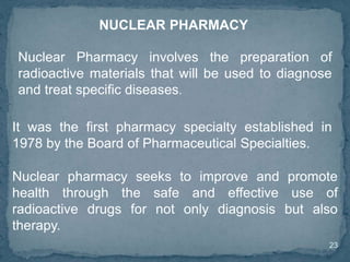 23
NUCLEAR PHARMACY
Nuclear Pharmacy involves the preparation of
radioactive materials that will be used to diagnose
and treat specific diseases.
It was the first pharmacy specialty established in
1978 by the Board of Pharmaceutical Specialties.
Nuclear pharmacy seeks to improve and promote
health through the safe and effective use of
radioactive drugs for not only diagnosis but also
therapy.
 