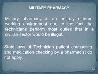 24
Military pharmacy is an entirely different
working environment due to the fact that
technicians perform most duties that in a
civilian sector would be illegal.
MILITARY PHARMACY
State laws of Technician patient counseling
and medication checking by a pharmacist do
not apply.
 