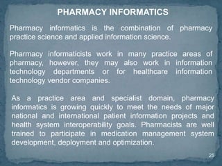 25
PHARMACY INFORMATICS
Pharmacy informatics is the combination of pharmacy
practice science and applied information science.
As a practice area and specialist domain, pharmacy
informatics is growing quickly to meet the needs of major
national and international patient information projects and
health system interoperability goals. Pharmacists are well
trained to participate in medication management system
development, deployment and optimization.
Pharmacy informaticists work in many practice areas of
pharmacy, however, they may also work in information
technology departments or for healthcare information
technology vendor companies.
 