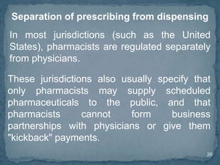 26
Separation of prescribing from dispensing
These jurisdictions also usually specify that
only pharmacists may supply scheduled
pharmaceuticals to the public, and that
pharmacists cannot form business
partnerships with physicians or give them
"kickback" payments.
In most jurisdictions (such as the United
States), pharmacists are regulated separately
from physicians.
 