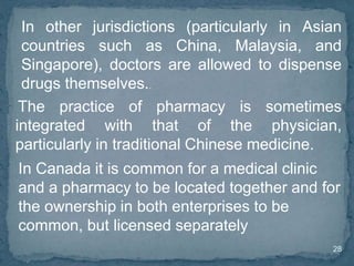28
In other jurisdictions (particularly in Asian
countries such as China, Malaysia, and
Singapore), doctors are allowed to dispense
drugs themselves..
In Canada it is common for a medical clinic
and a pharmacy to be located together and for
the ownership in both enterprises to be
common, but licensed separately
The practice of pharmacy is sometimes
integrated with that of the physician,
particularly in traditional Chinese medicine.
 