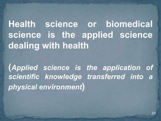 33
Health science or biomedical
science is the applied science
dealing with health
(Applied science is the application of
scientific knowledge transferred into a
physical environment)
 