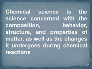 34
Chemical science is the
science concerned with the
composition, behavior,
structure, and properties of
matter, as well as the changes
it undergoes during chemical
reactions
 