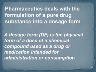 35
Pharmaceutics deals with the
formulation of a pure drug
substance into a dosage form
A dosage form (DF) is the physical
form of a dose of a chemical
compound used as a drug or
medication intended for
administration or consumption
 