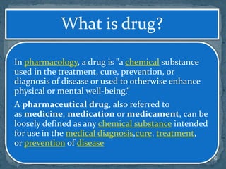 6
What is drug?
In pharmacology, a drug is "a chemical substance
used in the treatment, cure, prevention, or
diagnosis of disease or used to otherwise enhance
physical or mental well-being.“
A pharmaceutical drug, also referred to
as medicine, medication or medicament, can be
loosely defined as any chemical substance intended
for use in the medical diagnosis,cure, treatment,
or prevention of disease
 
