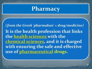 8
Pharmacy
(from the Greek 'pharmakon' = drug/medicine)
It is the health profession that links
the health sciences with the
chemical sciences, and it is charged
with ensuring the safe and effective
use of pharmaceutical drugs.
 