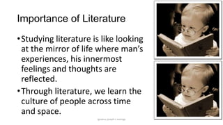Importance of Literature
• Studying literature is like looking
at the mirror of life where man’s
experiences, his innermost
feelings and thoughts are
reflected.
• Through literature, we learn the
culture of people across time
and space.
ignatius joseph n estroga

 
