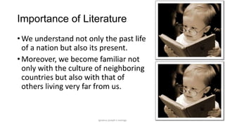 Importance of Literature
• We understand not only the past life
of a nation but also its present.
• Moreover, we become familiar not
only with the culture of neighboring
countries but also with that of
others living very far from us.

ignatius joseph n estroga

 