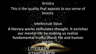 Artistry
This is the quality that appeals to our sense of
beauty.
Intellectual Value
A literary works stimulates thought. It enriches
our mental life by making us realize
fundamental truths about life and human
nature.

LITERARY

ignatius joseph n estroga

 