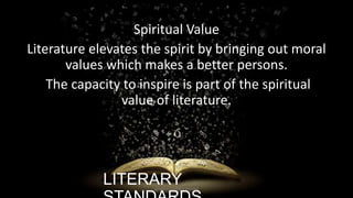 Spiritual Value
Literature elevates the spirit by bringing out moral
values which makes a better persons.
The capacity to inspire is part of the spiritual
value of literature.

LITERARY

ignatius joseph n estroga

 