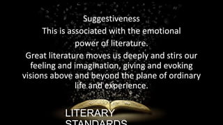 Suggestiveness
This is associated with the emotional
power of literature.
Great literature moves us deeply and stirs our
feeling and imagination, giving and evoking
visions above and beyond the plane of ordinary
life and experience.

LITERARY

ignatius joseph n estroga

 