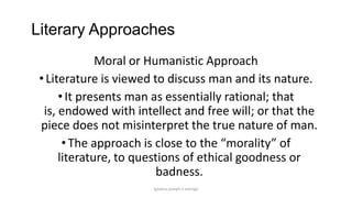 Literary Approaches
Moral or Humanistic Approach
• Literature is viewed to discuss man and its nature.
• It presents man as essentially rational; that
is, endowed with intellect and free will; or that the
piece does not misinterpret the true nature of man.
• The approach is close to the “morality” of
literature, to questions of ethical goodness or
badness.
ignatius joseph n estroga

 