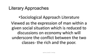 Literary Approaches
•Sociological Approach Literature
Viewed as the expression of man within a
given social situation which is reduced to
discussions on economy which will
underscore the conflict between the two
classes- the rich and the poor.
ignatius joseph n estroga

 