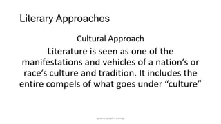 Literary Approaches
Cultural Approach

Literature is seen as one of the
manifestations and vehicles of a nation’s or
race’s culture and tradition. It includes the
entire compels of what goes under “culture”

ignatius joseph n estroga

 