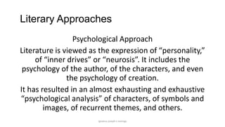 Literary Approaches
Psychological Approach
Literature is viewed as the expression of “personality,”
of “inner drives” or “neurosis”. It includes the
psychology of the author, of the characters, and even
the psychology of creation.
It has resulted in an almost exhausting and exhaustive
“psychological analysis” of characters, of symbols and
images, of recurrent themes, and others.
ignatius joseph n estroga

 