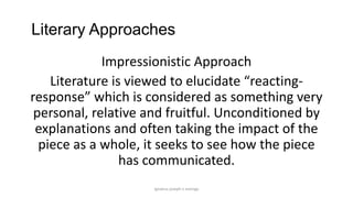 Literary Approaches
Impressionistic Approach
Literature is viewed to elucidate “reactingresponse” which is considered as something very
personal, relative and fruitful. Unconditioned by
explanations and often taking the impact of the
piece as a whole, it seeks to see how the piece
has communicated.
ignatius joseph n estroga

 