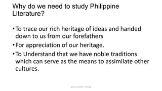 Why do we need to study Philippine
Literature?

• To trace our rich heritage of ideas and handed
down to us from our forefathers
• For appreciation of our heritage.
• To Understand that we have noble traditions
which can serve as the means to assimilate other
cultures.
ignatius joseph n estroga

 