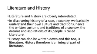 Literature and History
• Literature and history are closely interrelated.
• In discovering history of a race, a country, we basically
understand their own culture and traditions, hence
the written customs and traditions of a country, the
dreams and aspirations of its people is called
Literature.
• History can also be written down and this too, is
literature. History therefore is an integral part of
literature.
ignatius joseph n estroga

 