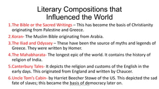 Literary Compositions that
Influenced the World
1.The Bible or the Sacred Writings – This has become the basis of Christianity
originating from Palestine and Greece.
2.Koran- The Muslim Bible originating from Arabia.
3.The Iliad and Odyssey – These have been the source of myths and legends of
Greece. They were written by Homer.
4.The Mahabharata- The longest epic of the world. It contains the history of
religion of India.
5.Canterbury Tales- It depicts the religion and customs of the English in the
early days. This originated from England and written by Chaucer.
6.Uncle Tom’s Cabin- by Harriet Beecher Stowe of the US. This depicted the sad
fate of slaves; this became the ignatius joseph n estroga
basis of democracy later on.

 