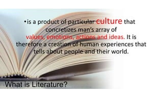 • is a product of particular culture that
concretizes man’s array of
values, emotions, actions and ideas. It is
therefore a creation of human experiences that
tells about people and their world.

What is Literature?

ignatius joseph n estroga

 