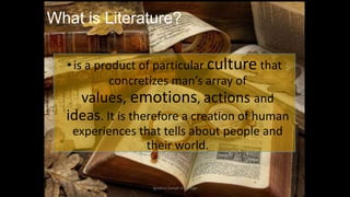 What is Literature?
• is a product of particular culture that
concretizes man’s array of
values, emotions, actions and
ideas. It is therefore a creation of human
experiences that tells about people and
their world.

ignatius joseph n estroga

 