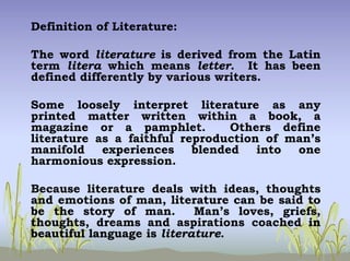 Definition of Literature:
The word literature is derived from the Latin
term litera which means letter. It has been
defined differently by various writers.
Some loosely interpret literature as any
printed matter written within a book, a
magazine or a pamphlet. Others define
literature as a faithful reproduction of man’s
manifold experiences blended into one
harmonious expression.
Because literature deals with ideas, thoughts
and emotions of man, literature can be said to
be the story of man. Man’s loves, griefs,
thoughts, dreams and aspirations coached in
beautiful language is literature.
 