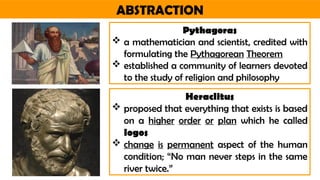 ABSTRACTION
Pythagoras
 a mathematician and scientist, credited with
formulating the Pythagorean Theorem
 established a community of learners devoted
to the study of religion and philosophy
Heraclitus
 proposed that everything that exists is based
on a higher order or plan which he called
logos
 change is permanent aspect of the human
condition; “No man never steps in the same
river twice.”
 