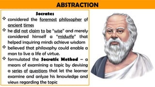 ABSTRACTION
Socrates
 considered the foremost philosopher of
ancient times
 he did not claim to be “wise” and merely
considered himself a “midwife” that
helped inquiring minds achieve wisdom
 believed that philosophy could enable a
man to live a life of virtue.
 formulated the Socratic Method – a
means of examining a topic by devising
a series of questions that let the learner
examine and anlyze his knowledge and
views regarding the topic
 