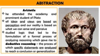 ABSTRACTION
Aristotle
 he attended the academy and
prominent student of Plato
 all ideas and views are based on
perception and our reality is based on
what we can sense and perceive
 studied logic that led to the
formulation of a formal process of
analyzing reasoning which gave rise to
deductive reasoning – the process of
which specific statements are analyzed
to reach a conclusion or generalization
 