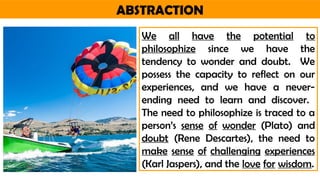 ABSTRACTION
We all have the potential to
philosophize since we have the
tendency to wonder and doubt. We
possess the capacity to reflect on our
experiences, and we have a never-
ending need to learn and discover.
The need to philosophize is traced to a
person’s sense of wonder (Plato) and
doubt (Rene Descartes), the need to
make sense of challenging experiences
(Karl Jaspers), and the love for wisdom.
 