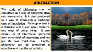 ABSTRACTION
The study of philosophy can be
considered as a way of analyzing ideas
and frameworks. It is also considered
as a way of examining a particular
area of knowledge. Philosophy itself is
a discipline with its own goals, concerns,
and ways of doing things. It also
makes use of information gathered
from other fields of knowledge and not
just its own conclusions. Finally,
philosophy can be considered a
reflective and meditative activity.
 