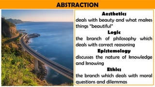 ABSTRACTION
Aesthetics
deals with beauty and what makes
things “beautiful”
Logic
the branch of philosophy which
deals with correct reasoning
Epistemology
discusses the nature of knowledge
and knowing
Ethics
the branch which deals with moral
questions and dilemmas
 