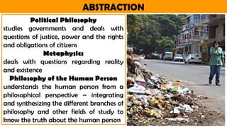 ABSTRACTION
Political Philosophy
studies governments and deals with
questions of justice, power and the rights
and obligations of citizens
Metaphysics
deals with questions regarding reality
and existence
Philosophy of the Human Person
understands the human person from a
philosophical perspective – integrating
and synthesizing the different branches of
philosophy and other fields of study to
know the truth about the human person
 