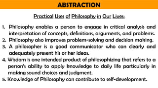 ABSTRACTION
Practical Uses of Philosophy in Our Lives:
1. Philosophy enables a person to engage in critical analysis and
interpretation of concepts, definitions, arguments, and problems.
2. Philosophy also improves problem-solving and decision making.
3. A philosopher is a good communicator who can clearly and
adequately present his or her ideas.
4. Wisdom is one intended product of philosophizing that refers to a
person’s ability to apply knowledge to daily life particularly in
making sound choices and judgment.
5. Knowledge of Philosophy can contribute to self-development.
 