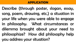 APPLICATION
Describe (through poster, slogan, essay,
song, poem, drawing, etc.) a situation in
your life when you were able to engage
in philosophy. What circumstances or
dilemma brought about your need to
philosophize? How did philosophy help
you address your situation?
 