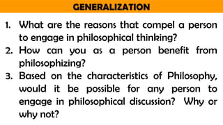 GENERALIZATION
1. What are the reasons that compel a person
to engage in philosophical thinking?
2. How can you as a person benefit from
philosophizing?
3. Based on the characteristics of Philosophy,
would it be possible for any person to
engage in philosophical discussion? Why or
why not?
 