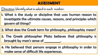 ASSESSMENT
Direction: Identify what is asked in each number.
2. What does the Greek term for philosophy, philosophia, mean?
1. What is the study or discipline that uses human reason to
investigate the ultimate causes, reasons, and principles which
govern all things?
3. The Greek philosopher Plato believes that philosophy is
brought by man’s sense of __________.
4. He believed that persons engage in philosophy in order to
make sense of difficult life experiences.
 