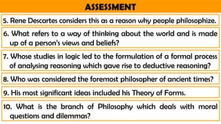 ASSESSMENT
6. What refers to a way of thinking about the world and is made
up of a person’s views and beliefs?
5. Rene Descartes considers this as a reason why people philosophize.
7. Whose studies in logic led to the formulation of a formal process
of analysing reasoning which gave rise to deductive reasoning?
8. Who was considered the foremost philosopher of ancient times?
9. His most significant ideas included his Theory of Forms.
10. What is the branch of Philosophy which deals with moral
questions and dilemmas?
 